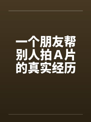 一个朋友帮别人拍A片的真实经历!!